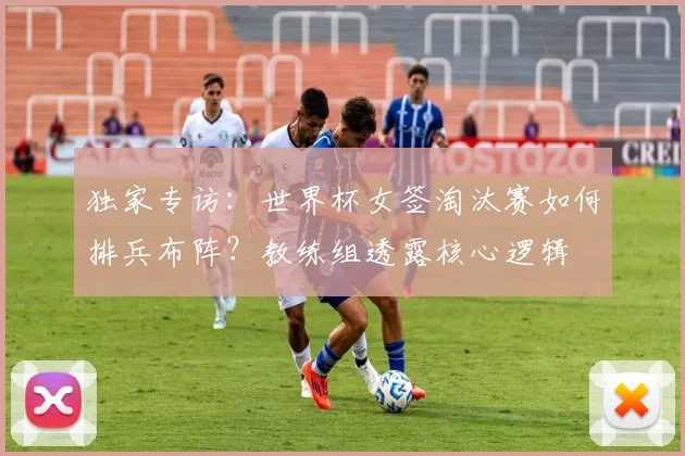 独家专访：世界杯女签淘汰赛如何排兵布阵？教练组透露核心逻辑