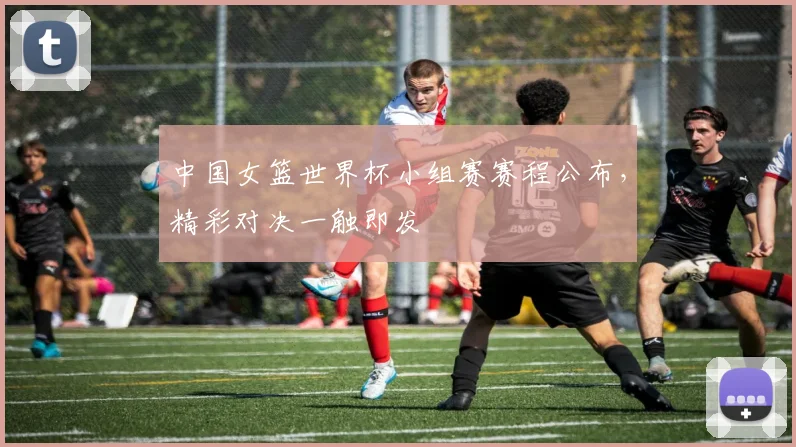 中国女篮世界杯小组赛赛程公布，精彩对决一触即发