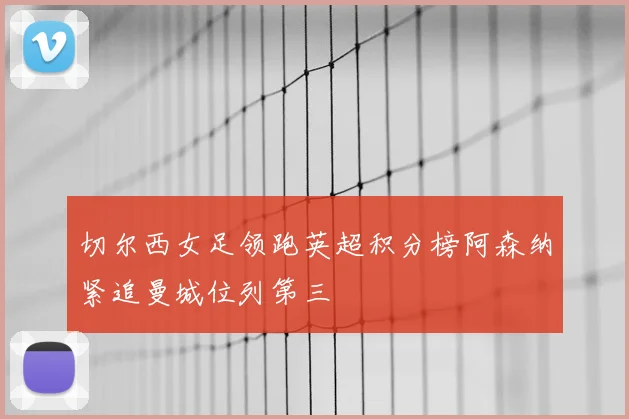 切尔西女足领跑英超积分榜阿森纳紧追曼城位列第三