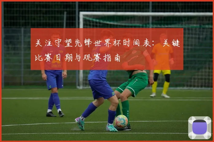 关注守望先锋世界杯时间表：关键比赛日期与观赛指南