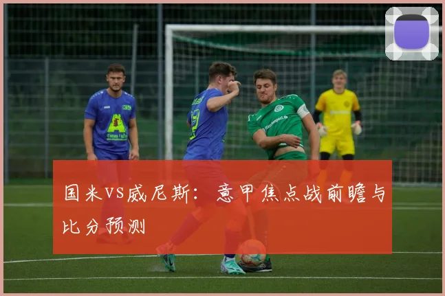 国米vs威尼斯:意甲焦点战前瞻与比分预测