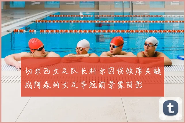 切尔西女足队长科尔因伤缺席关键战阿森纳女足争冠前景蒙阴影