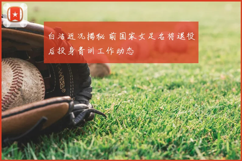 白洁近况揭秘 前国家女足名将退役后投身青训工作动态