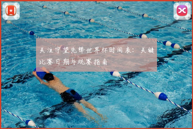 关注守望先锋世界杯时间表：关键比赛日期与观赛指南