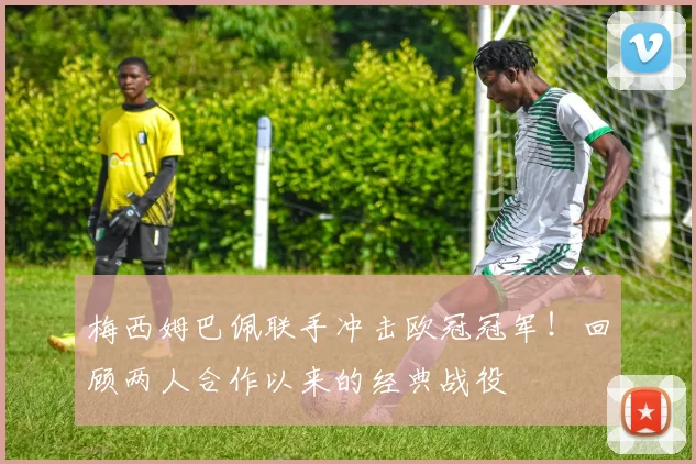 梅西姆巴佩联手冲击欧冠冠军！回顾两人合作以来的经典战役