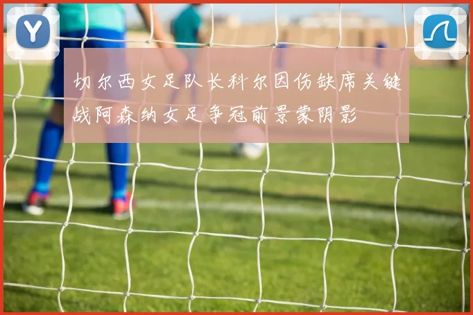 切尔西女足队长科尔因伤缺席关键战阿森纳女足争冠前景蒙阴影