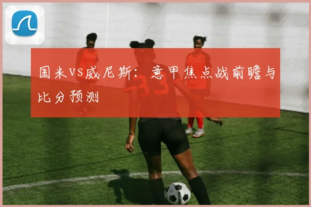 国米vs威尼斯:意甲焦点战前瞻与比分预测