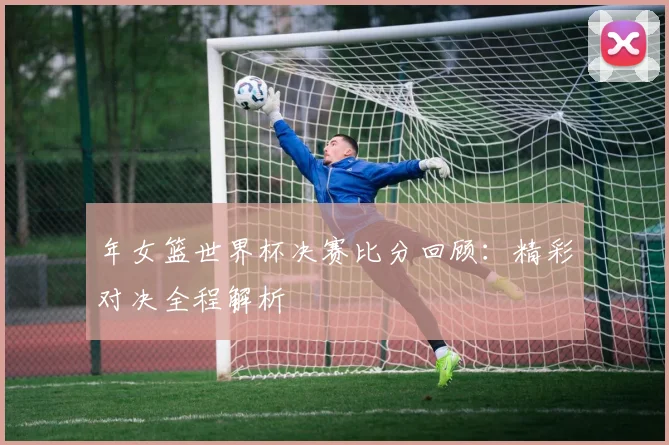 年女篮世界杯决赛比分回顾：精彩对决全程解析