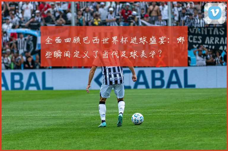 全面回顾巴西世界杯进球盛宴：哪些瞬间定义了当代足球美学？