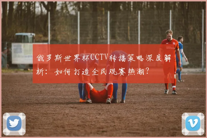俄罗斯世界杯CCTV转播策略深度解析:如何打造全民观赛热潮?