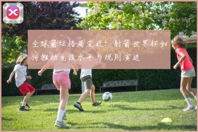 全球箭坛格局变迁：射箭世界杯如何推动竞技水平与规则演进