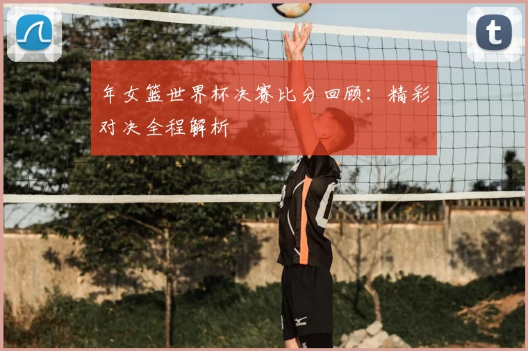 年女篮世界杯决赛比分回顾：精彩对决全程解析