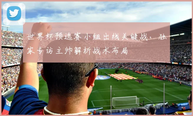 世界杯预选赛小组出线关键战，独家专访主帅解析战术布局