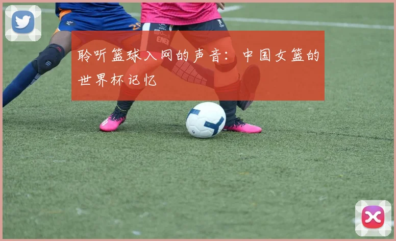 聆听篮球入网的声音：中国女篮的世界杯记忆